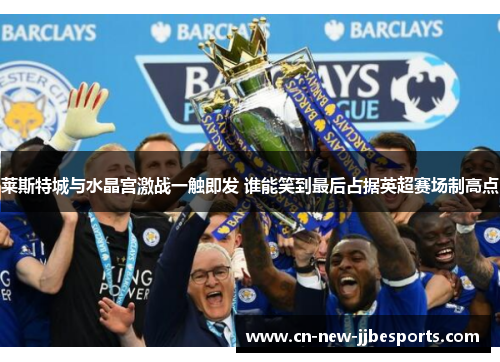 莱斯特城与水晶宫激战一触即发 谁能笑到最后占据英超赛场制高点