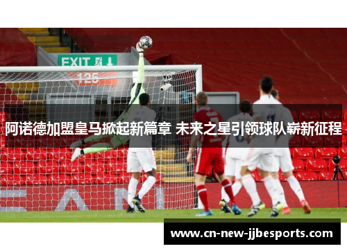 阿诺德加盟皇马掀起新篇章 未来之星引领球队崭新征程