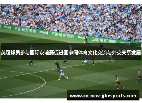 英超球员参与国际友谊赛促进国家间体育文化交流与外交关系发展