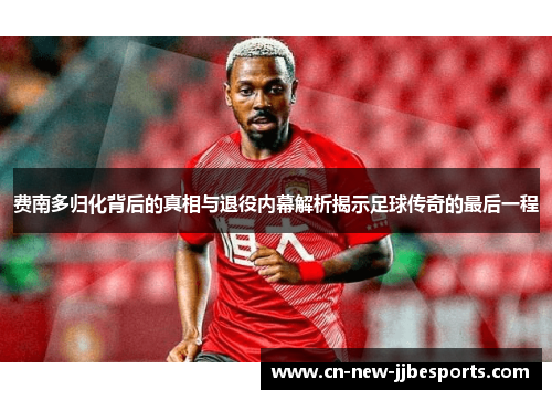 费南多归化背后的真相与退役内幕解析揭示足球传奇的最后一程