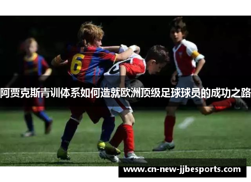 阿贾克斯青训体系如何造就欧洲顶级足球球员的成功之路