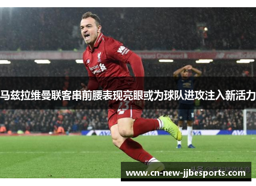 马兹拉维曼联客串前腰表现亮眼或为球队进攻注入新活力