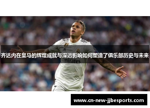 齐达内在皇马的辉煌成就与深远影响如何塑造了俱乐部历史与未来